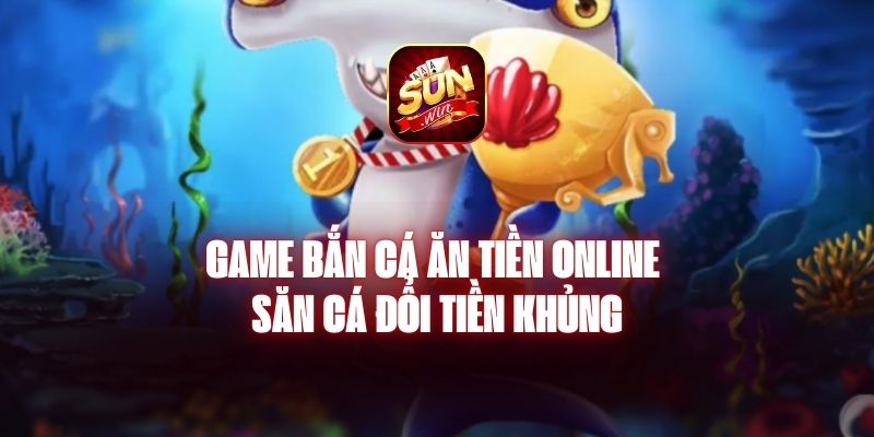 Game Bắn Cá Ăn Tiền Online - Săn Cá Đổi Tiền Khủng